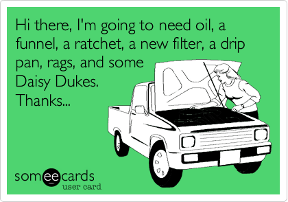 Hi there, I'm going to need oil, a funnel, a ratchet, a new filter, a drip pan, rags, and some
Daisy Dukes.
Thanks...