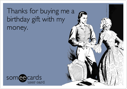 Thanks for buying me a
birthday gift with my
money.