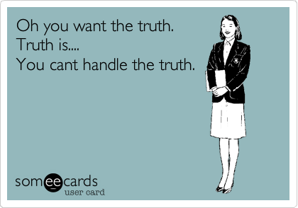 Oh you want the truth.
Truth is....
You cant handle the truth.
