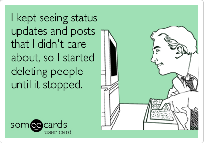 I kept seeing status 
updates and posts
that I didn't care
about, so I started
deleting people
until it stopped.