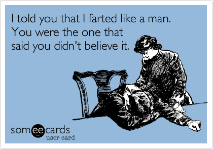 I told you that I farted like a man. You were the one that
said you didn't believe it.