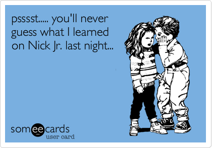 psssst..... you'll never
guess what I learned
on Nick Jr. last night...