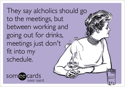 They say alcholics should go
to the meetings, but
between working and
going out for drinks,
meetings just don't
fit into my
schedule. 