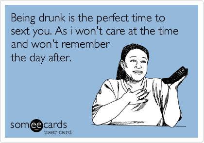 Being drunk is the perfect time to sext you. As i won't care at the time and won't rememberthe day after.
