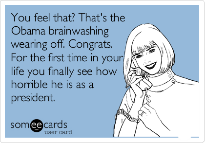 You feel that? That's the
Obama brainwashing
wearing off. Congrats.
For the first time in your
life you finally see how
horrible he is as a
president.