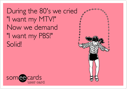 During the 80's we cried 
"I want my MTV!" 
Now we demand
"I want my PBS!"
Solid!