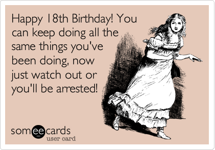 Happy 18th Birthday! Youcan keep doing all thesame things you'vebeen doing, nowjust watch out oryou'll be arrested!