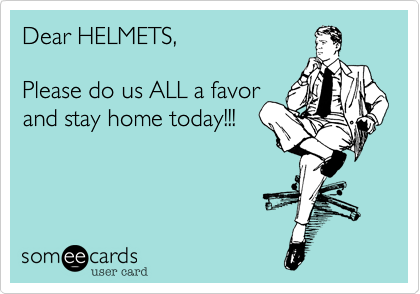 Dear HELMETS,Please do us ALL a favorand stay home today!!!