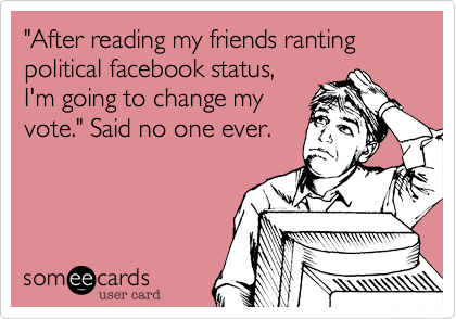 "After reading my friends ranting political facebook status,I'm going to change my vote." Said no one ever.