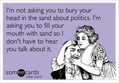 I'm not asking you to bury your head in the sand about politics. I'm asking you to fill yourmouth with sand so Idon't have to hearyou talk about it.