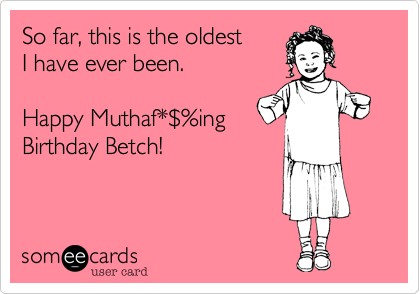 So far, this is the oldest I have ever been.Happy Muthaf*$%ingBirthday Betch!