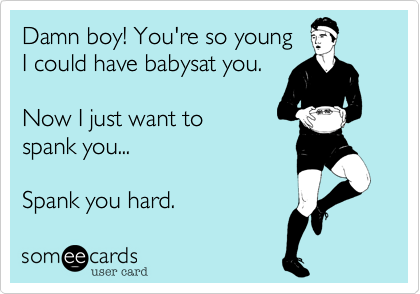 Damn boy! You're so young 
I could have babysat you.

Now I just want to 
spank you...
 
Spank you hard.