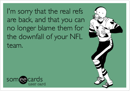 I'm sorry that the real refsare back, and that you canno longer blame them forthe downfall of your NFLteam.