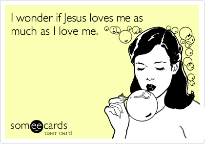 I wonder if Jesus loves me as much as I love me.