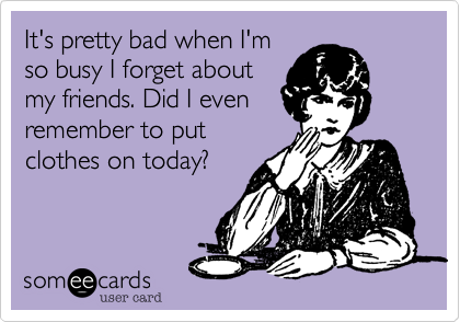It's pretty bad when I'm
so busy I forget about
my friends. Did I even
remember to put
clothes on today? 