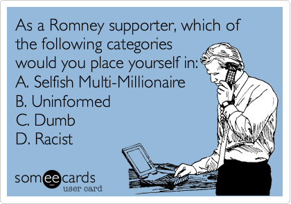 As a Romney supporter, which of the following categories
would you place yourself in:
A. Selfish Multi-Millionaire
B. Uninformed
C. Dumb 
D. Racist