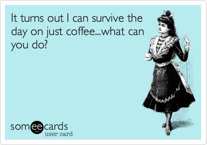 It turns out I can survive theday on just coffee...what canyou do?