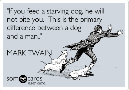 "If you feed a starving dog, he will not bite you.  This is the primary difference between a dogand a man.."MARK TWAIN