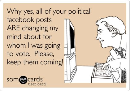 Why yes, all of your political facebook posts
ARE changing my
mind about for
whom I was going
to vote.  Please,
keep them coming!