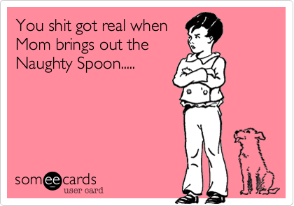 You shit got real when
Mom brings out the
Naughty Spoon.....