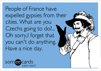 People of France have
expelled gypsies from their
cities. What are you
Czechs going to do?...
Oh sorry,I forget that
you can't do anything.
Have a nice day. 
