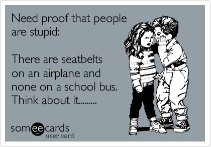 Need proof that peopleare stupid:There are seatbeltson an airplane andnone on a school bus.Think about it.........