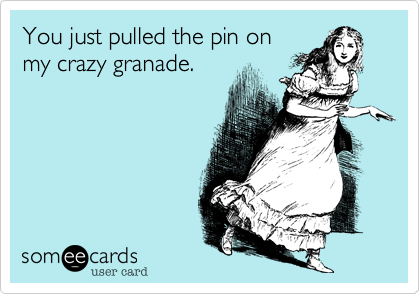 You just pulled the pin on
my crazy granade.