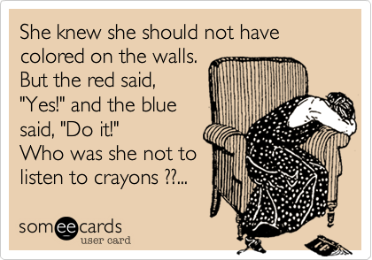 She knew she should not have colored on the walls.
But the red said,
"Yes!" and the blue
said, "Do it!"
Who was she not to
listen to crayons ??...