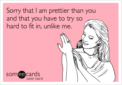 Sorry that I am prettier than you and that you have to try so
hard to fit in, unlike me. 