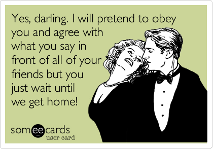Yes, darling. I will pretend to obey you and agree with
what you say in
front of all of your
friends but you
just wait until
we get home!