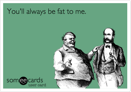 You'll always be fat to me.