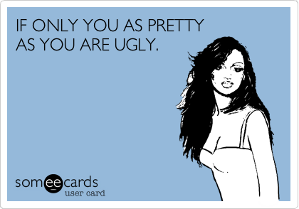 IF ONLY YOU AS PRETTY
AS YOU ARE UGLY.