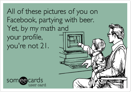 All of these pictures of you on Facebook, partying with beer. Yet, by my math andyour profile,you're not 21.