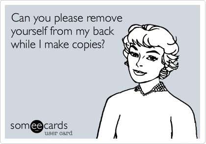 Can you please removeyourself from my backwhile I make copies?