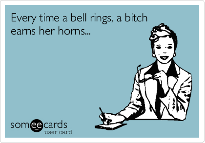 Every time a bell rings, a bitch
earns her horns...