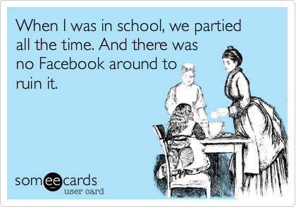 When I was in school, we partied all the time. And there was
no Facebook around to
ruin it.