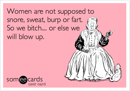Women are not supposed to snore, sweat, burp or fart.
So we bitch.... or else we
will blow up.