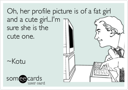 Oh, her profile picture is of a fat girl and a cute girl...I'm
sure she is the
cute one.


~Kotu