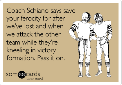 Coach Schiano says saveyour ferocity for afterwe've lost and whenwe attack the otherteam while they'rekneeling in victoryformation. Pass it on.