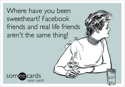 Where have you been
sweetheart? Facebook
friends and real life friends
aren't the same thing!
