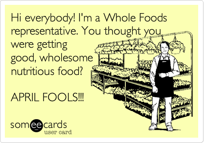 Hi everybody! I'm a Whole Foods representative. You thought you
were getting
good, wholesome
nutritious food?

APRIL FOOLS!!!