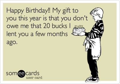 Happy Birthday!! My gift toyou this year is that you don'towe me that 20 bucks Ilent you a few monthsago.