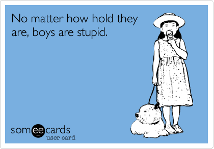 No matter how hold they
are, boys are stupid.