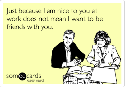 Just because I am nice to you at work does not mean I want to be friends with you. 