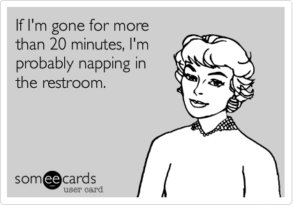 If I'm gone for morethan 20 minutes, I'mprobably napping inthe restroom.