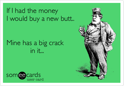 If I had the money
I would buy a new butt..


Mine has a big crack
            in it...