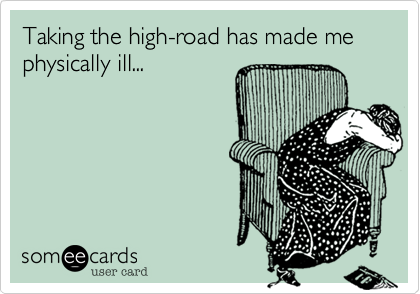Taking the high-road has made me physically ill...