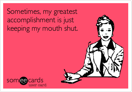 Sometimes, my greatest
accomplishment is just
keeping my mouth shut.