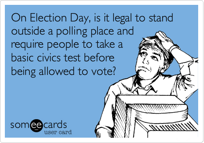 On Election Day, is it legal to stand outside a polling place and
require people to take a
basic civics test before
being allowed to vote?