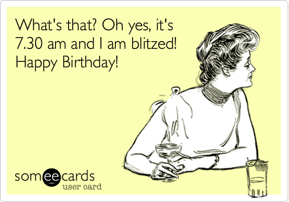 What's that? Oh yes, it's 7.30 am and I am blitzed! Happy Birthday ...